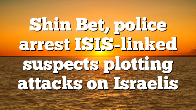 Shin Bet, police arrest ISIS-linked suspects plotting attacks on Israelis