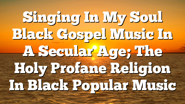 Singing In My Soul Black Gospel Music In A Secular Age; The Holy Profane Religion In Black Popular Music