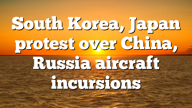 South Korea, Japan protest over China, Russia aircraft incursions