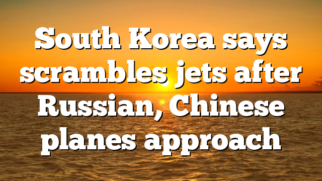 South Korea says scrambles jets after Russian, Chinese planes approach