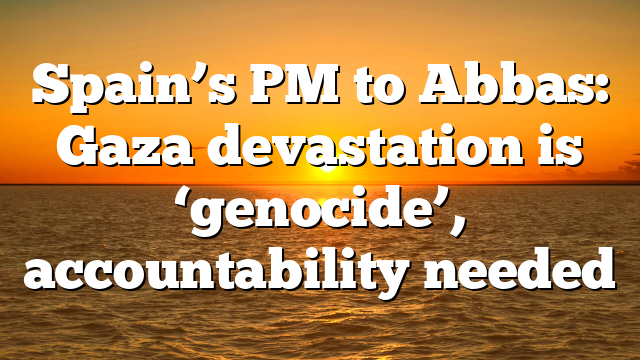 Spain’s PM to Abbas: Gaza devastation is ‘genocide’, accountability needed