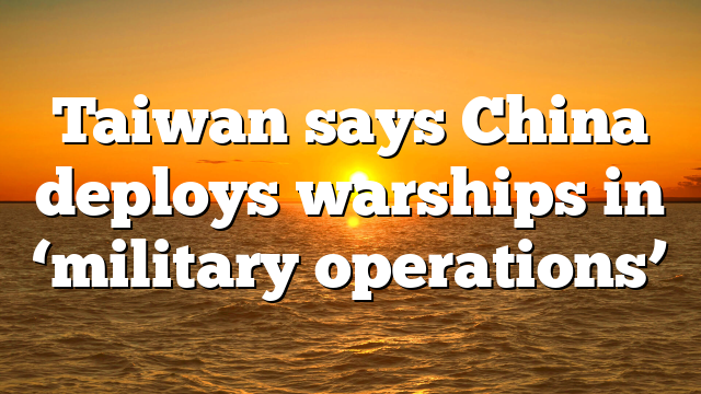 Taiwan says China deploys warships in ‘military operations’