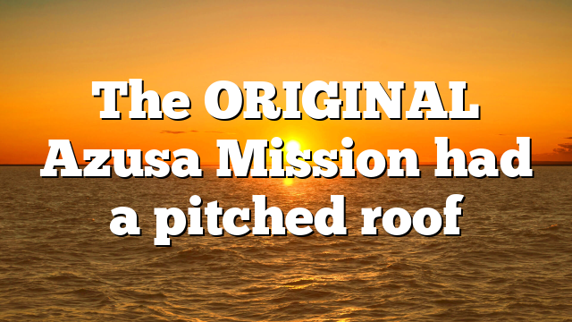The ORIGINAL Azusa Mission had a pitched roof