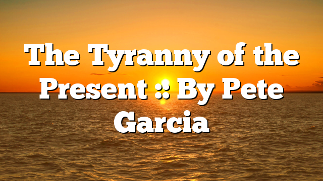 The Tyranny of the Present :: By Pete Garcia