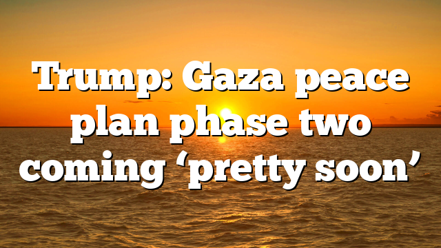 Trump: Gaza peace plan phase two coming ‘pretty soon’