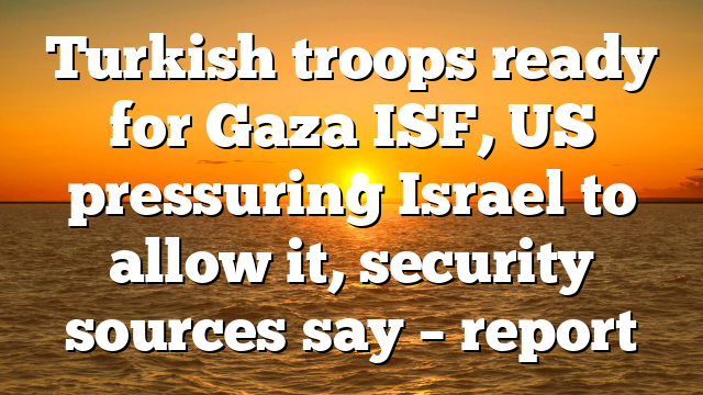 Turkish troops ready for Gaza ISF, US pressuring Israel to allow it, security sources say – report