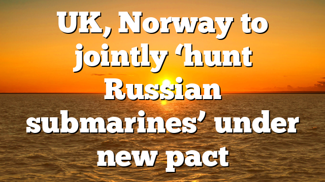 UK, Norway to jointly ‘hunt Russian submarines’ under new pact