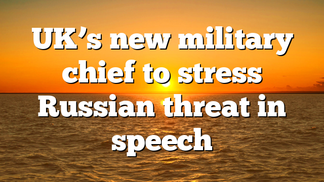 UK’s new military chief to stress Russian threat in speech