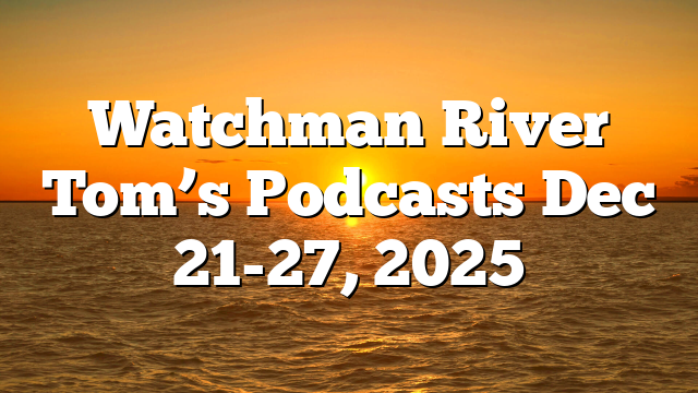 Watchman River Tom’s Podcasts Dec 21-27, 2025