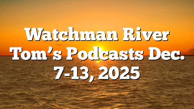 Watchman River Tom’s Podcasts Dec. 7-13, 2025