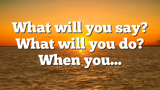 What will you say? What will you do? When you…