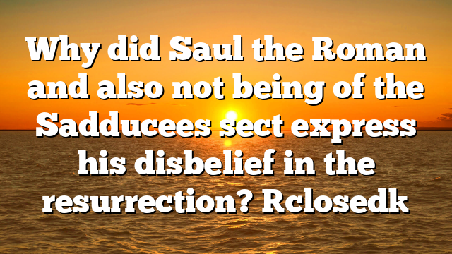 Why did Saul the Roman and also not being of the Sadducees sect express his disbelief in the resurrection? [closed]