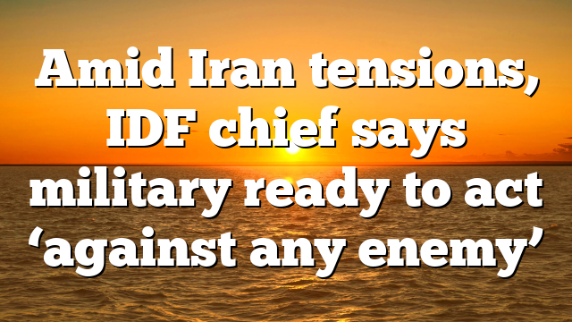 Amid Iran tensions, IDF chief says military ready to act ‘against any enemy’