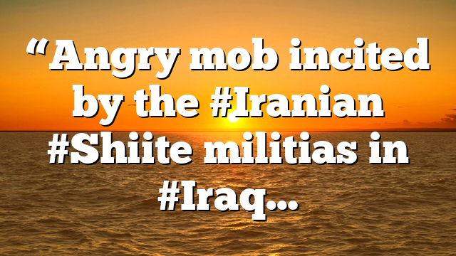 “Angry mob incited by the #Iranian #Shiite militias in #Iraq…