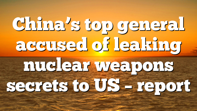 China’s top general accused of leaking nuclear weapons secrets to US – report