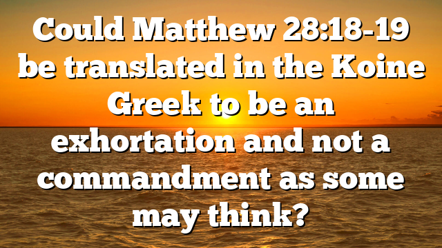 Could Matthew 28:18-19 be translated in the Koine Greek to be an exhortation and not a commandment as some may think?