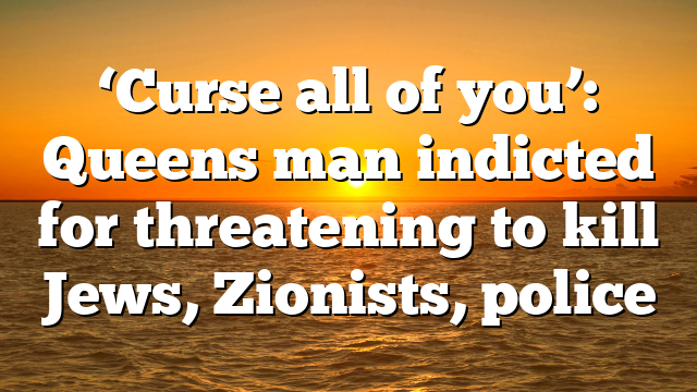 ‘Curse all of you’: Queens man indicted for threatening to kill Jews, Zionists, police