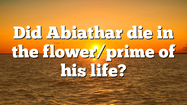 Did Abiathar die in the flower/prime of his life?