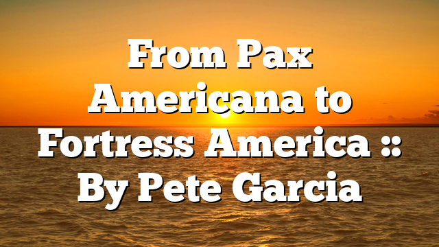 From Pax Americana to Fortress America :: By Pete Garcia