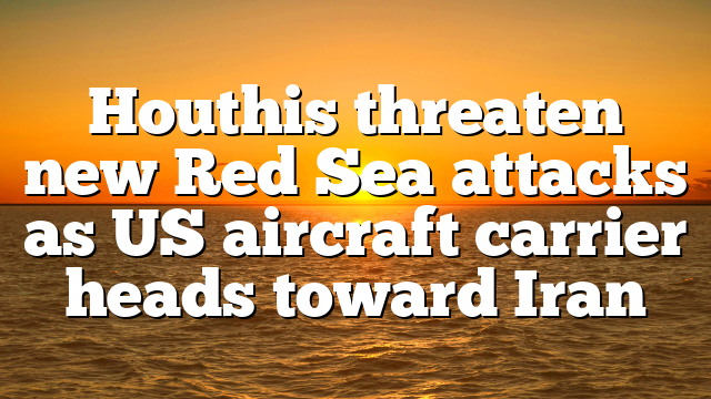 Houthis threaten new Red Sea attacks as US aircraft carrier heads toward Iran