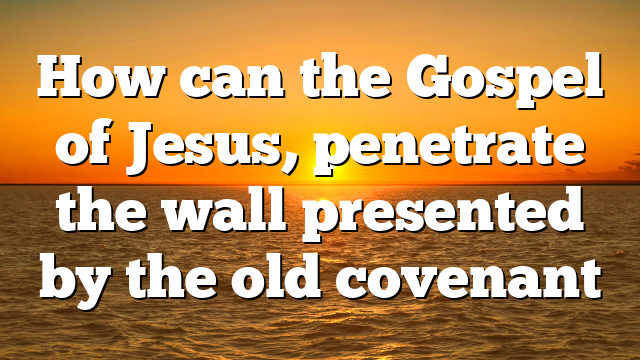 How can the Gospel of Jesus, penetrate the wall presented by the old covenant
