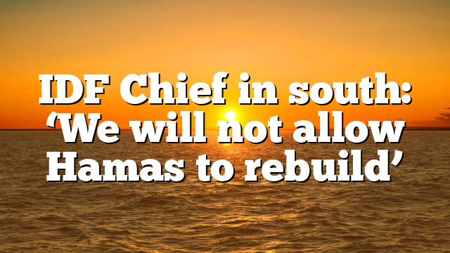 IDF Chief in south: ‘We will not allow Hamas to rebuild’