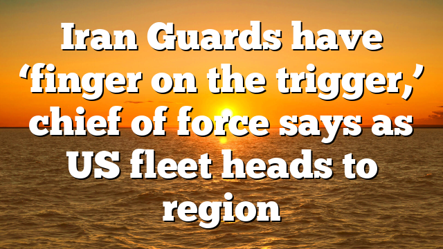Iran Guards have ‘finger on the trigger,’ chief of force says as US fleet heads to region