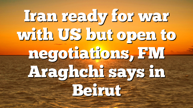 Iran ready for war with US but open to negotiations, FM Araghchi says in Beirut