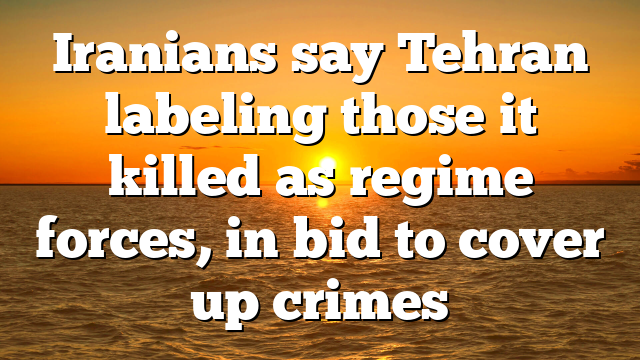 Iranians say Tehran labeling those it killed as regime forces, in bid to cover up crimes