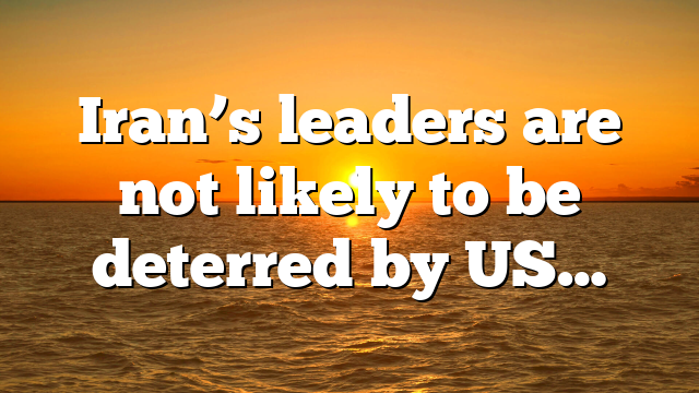 Iran’s leaders are not likely to be deterred by US…