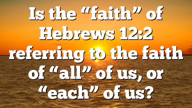 Is the “faith” of Hebrews 12:2 referring to the faith of “all” of us, or “each” of us?