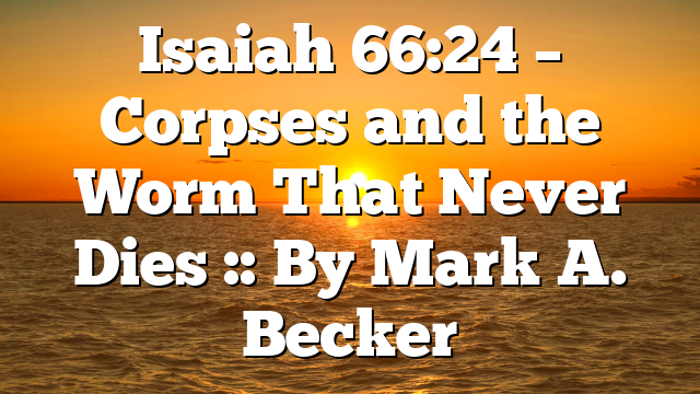 Isaiah 66:24 – Corpses and the Worm That Never Dies :: By Mark A. Becker