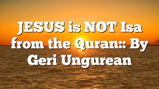 JESUS is NOT Isa from the Quran:: By Geri Ungurean