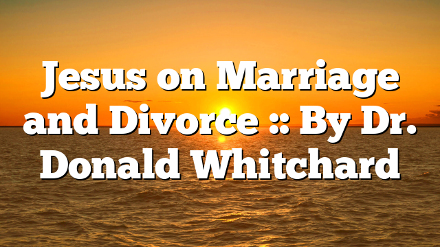Jesus on Marriage and Divorce :: By Dr. Donald Whitchard