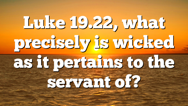 Luke 19.22, what precisely is wicked as it pertains to the servant of?