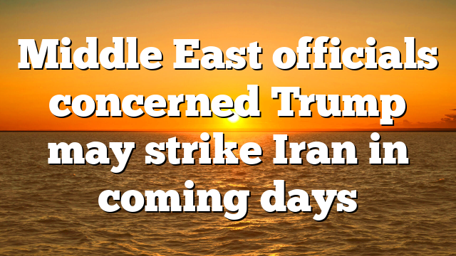 Middle East officials concerned Trump may strike Iran in coming days