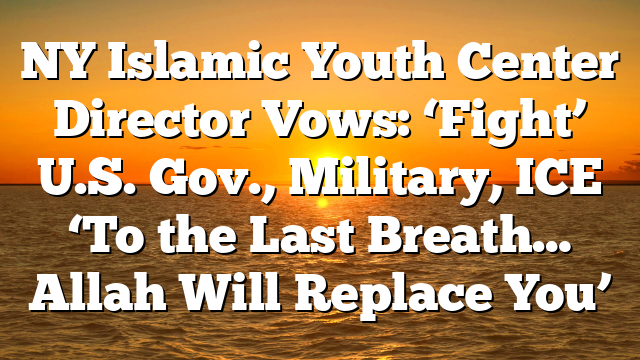 NY Islamic Youth Center Director Vows: ‘Fight’ U.S. Gov., Military, ICE ‘To the Last Breath… Allah Will Replace You’