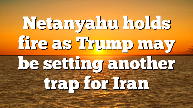 Netanyahu holds fire as Trump may be setting another trap for Iran