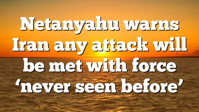 Netanyahu warns Iran any attack will be met with force ‘never seen before’