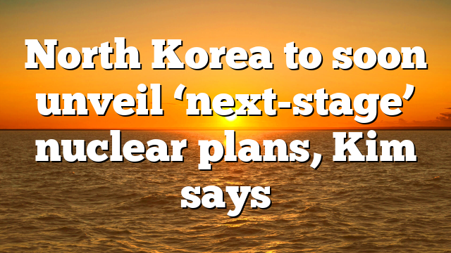 North Korea to soon unveil ‘next-stage’ nuclear plans, Kim says