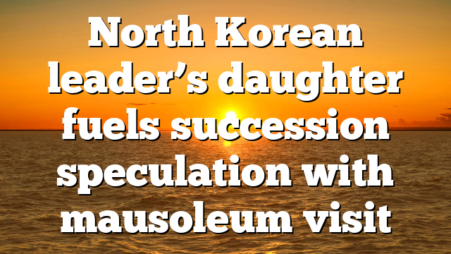 North Korean leader’s daughter fuels succession speculation with mausoleum visit