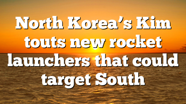 North Korea’s Kim touts new rocket launchers that could target South