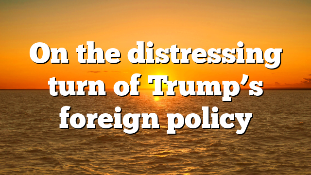 On the distressing turn of Trump’s foreign policy