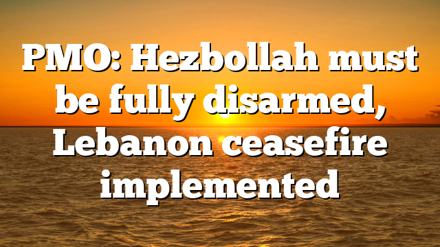 PMO: Hezbollah must be fully disarmed, Lebanon ceasefire implemented