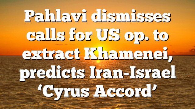 Pahlavi dismisses calls for US op. to extract Khamenei, predicts Iran-Israel ‘Cyrus Accord’