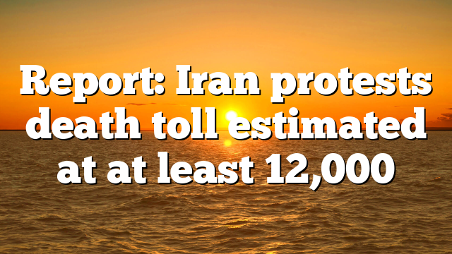 Report: Iran protests death toll estimated at at least 12,000