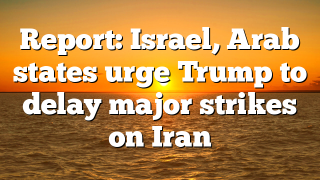 Report: Israel, Arab states urge Trump to delay major strikes on Iran
