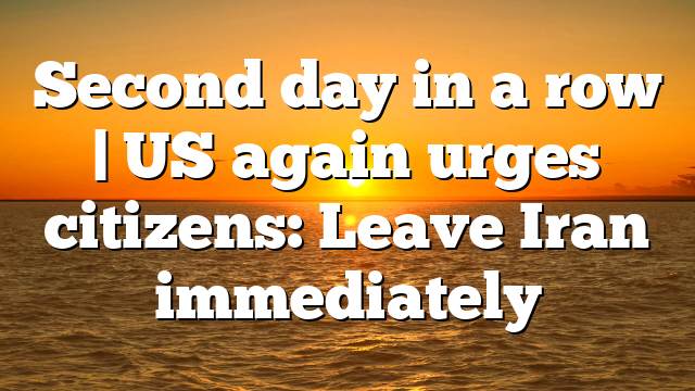 Second day in a row | US again urges citizens: Leave Iran immediately