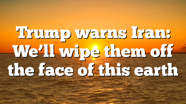 Trump warns Iran: We’ll wipe them off the face of this earth