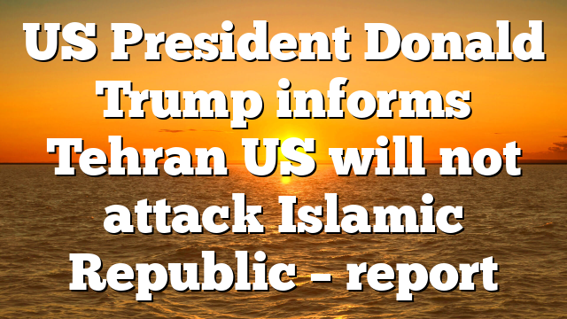 US President Donald Trump informs Tehran US will not attack Islamic Republic – report
